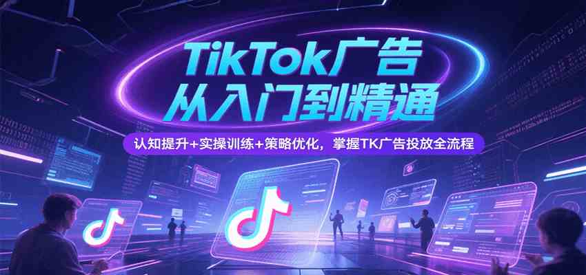 TikTok广告从入门到精通，认知提升+实操训练+策略优化，掌握TK广告投放全流程-志拓网创